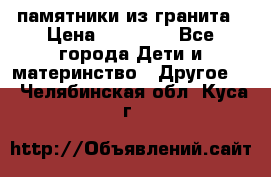 памятники из гранита › Цена ­ 10 000 - Все города Дети и материнство » Другое   . Челябинская обл.,Куса г.